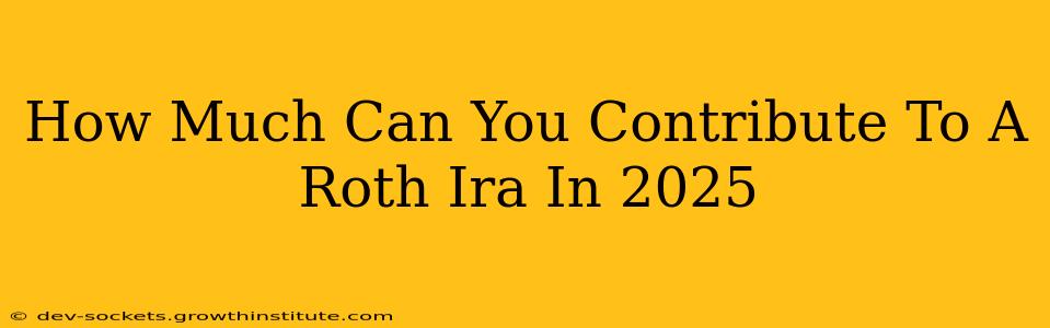 How Much Can You Contribute To A Roth Ira In 2025